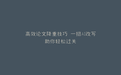 高效论文降重技巧 一招AI改写助你轻松过关