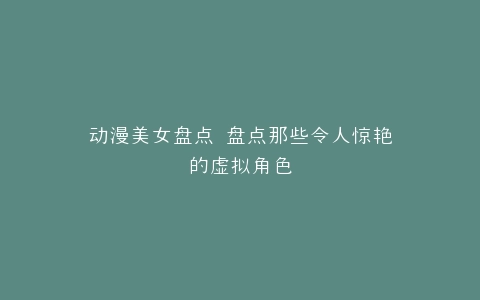 动漫美女盘点 盘点那些令人惊艳的虚拟角色