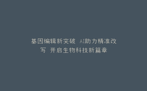 基因编辑新突破 AI助力精准改写 开启生物科技新篇章