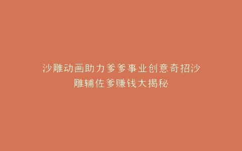 沙雕动画助力爹爹事业创意奇招沙雕辅佐爹赚钱大揭秘