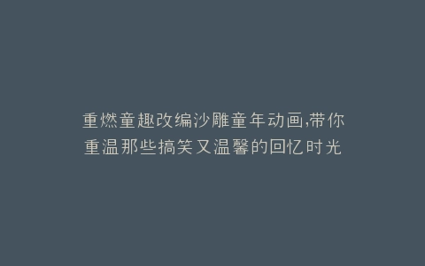 重燃童趣改编沙雕童年动画,带你重温那些搞笑又温馨的回忆时光